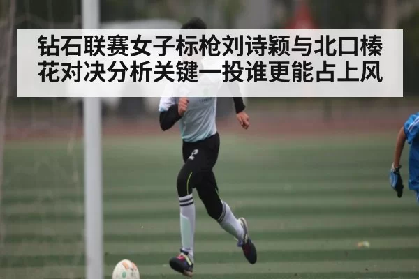 钻石联赛女子标枪刘诗颖与北口榛花对决分析关键一投谁更能占上风